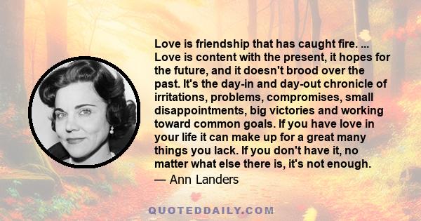 Love is friendship that has caught fire. ... Love is content with the present, it hopes for the future, and it doesn't brood over the past. It's the day-in and day-out chronicle of irritations, problems, compromises,