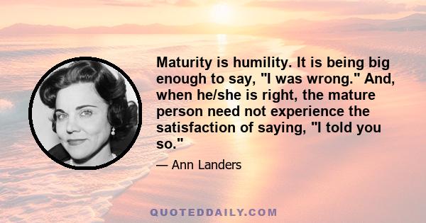 Maturity is humility. It is being big enough to say, I was wrong. And, when he/she is right, the mature person need not experience the satisfaction of saying, I told you so.