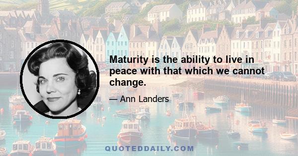 Maturity is the ability to live in peace with that which we cannot change.