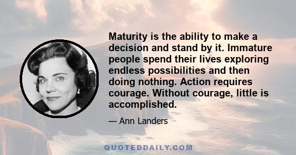 Maturity is the ability to make a decision and stand by it. Immature people spend their lives exploring endless possibilities and then doing nothing. Action requires courage. Without courage, little is accomplished.