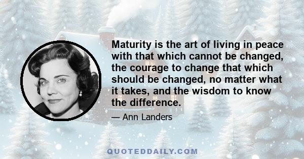 Maturity is the art of living in peace with that which cannot be changed, the courage to change that which should be changed, no matter what it takes, and the wisdom to know the difference.