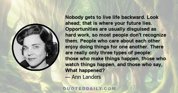 Nobody gets to live life backward. Look ahead; that is where your future lies. Opportunities are usually disguised as hard work, so most people don't recognize them. People who care about each other enjoy doing things