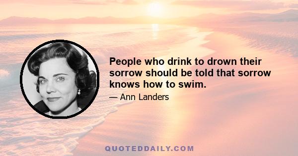 People who drink to drown their sorrow should be told that sorrow knows how to swim.