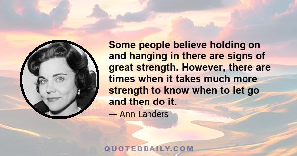 Some people believe holding on and hanging in there are signs of great strength. However, there are times when it takes much more strength to know when to let go and then do it.