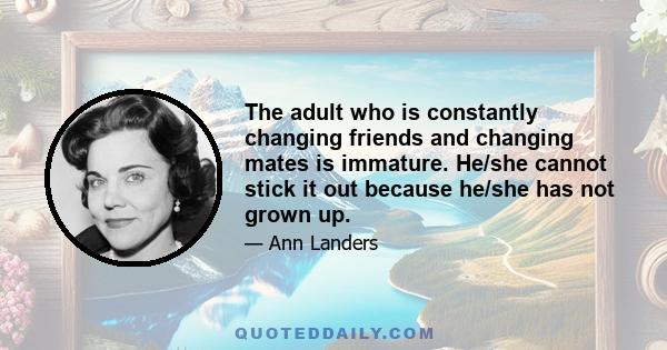 The adult who is constantly changing friends and changing mates is immature. He/she cannot stick it out because he/she has not grown up.