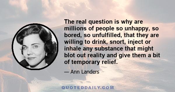 The real question is why are millions of people so unhappy, so bored, so unfulfilled, that they are willing to drink, snort, inject or inhale any substance that might blot out reality and give them a bit of temporary