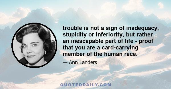 trouble is not a sign of inadequacy, stupidity or inferiority, but rather an inescapable part of life - proof that you are a card-carrying member of the human race.