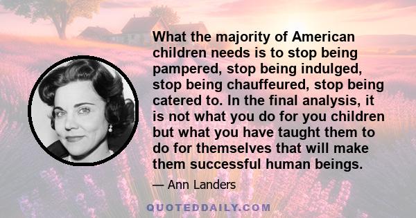 What the majority of American children needs is to stop being pampered, stop being indulged, stop being chauffeured, stop being catered to. In the final analysis, it is not what you do for you children but what you have 