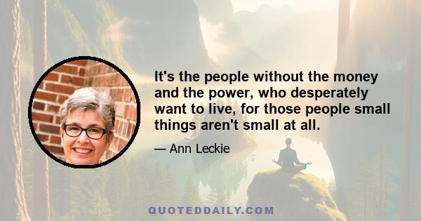 It's the people without the money and the power, who desperately want to live, for those people small things aren't small at all.