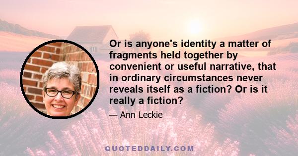 Or is anyone's identity a matter of fragments held together by convenient or useful narrative, that in ordinary circumstances never reveals itself as a fiction? Or is it really a fiction?