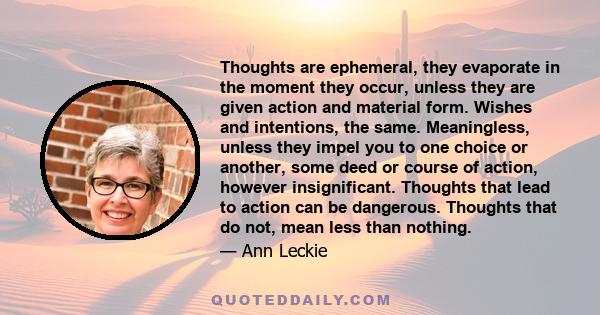 Thoughts are ephemeral, they evaporate in the moment they occur, unless they are given action and material form. Wishes and intentions, the same. Meaningless, unless they impel you to one choice or another, some deed or 