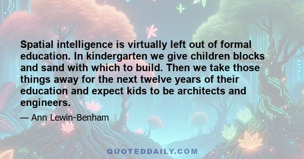 Spatial intelligence is virtually left out of formal education. In kindergarten we give children blocks and sand with which to build. Then we take those things away for the next twelve years of their education and