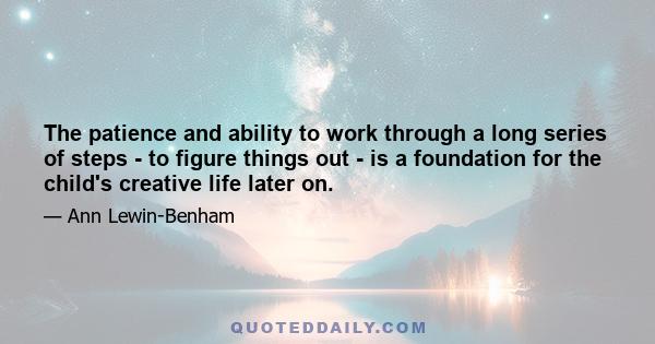 The patience and ability to work through a long series of steps - to figure things out - is a foundation for the child's creative life later on.