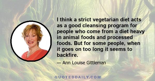 I think a strict vegetarian diet acts as a good cleansing program for people who come from a diet heavy in animal foods and processed foods. But for some people, when it goes on too long it seems to backfire.