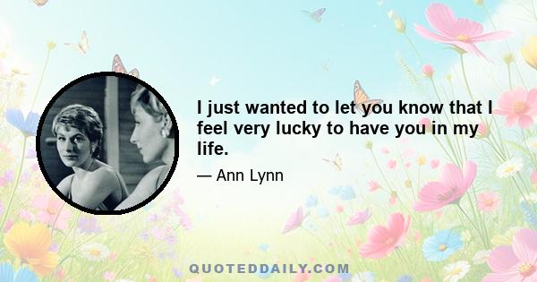 I just wanted to let you know that I feel very lucky to have you in my life.