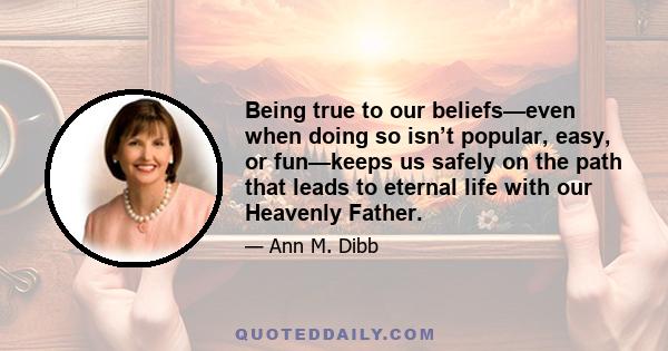 Being true to our beliefs—even when doing so isn’t popular, easy, or fun—keeps us safely on the path that leads to eternal life with our Heavenly Father.