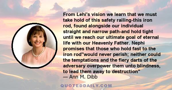 From Lehi's vision we learn that we must take hold of this safety railing-this iron rod, found alongside our individual straight and narrow path-and hold tight until we reach our ultimate goal of eternal life with our