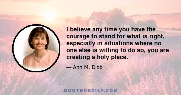 I believe any time you have the courage to stand for what is right, especially in situations where no one else is willing to do so, you are creating a holy place.