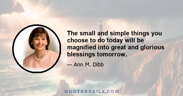 The small and simple things you choose to do today will be magnified into great and glorious blessings tomorrow.