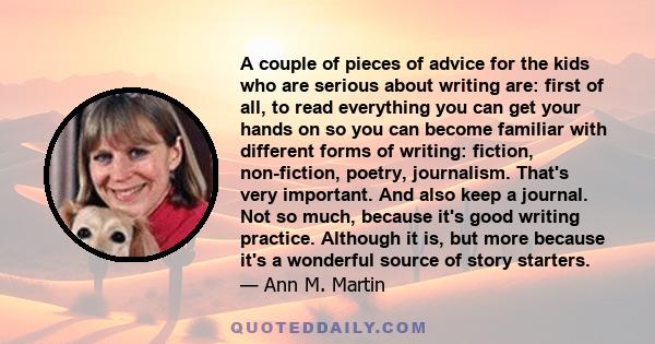 A couple of pieces of advice for the kids who are serious about writing are: first of all, to read everything you can get your hands on so you can become familiar with different forms of writing: fiction, non-fiction,