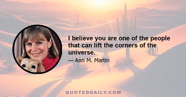 I believe you are one of the people that can lift the corners of the universe.