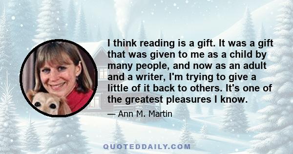 I think reading is a gift. It was a gift that was given to me as a child by many people, and now as an adult and a writer, I'm trying to give a little of it back to others. It's one of the greatest pleasures I know.