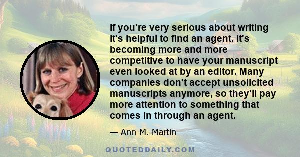 If you're very serious about writing it's helpful to find an agent. It's becoming more and more competitive to have your manuscript even looked at by an editor. Many companies don't accept unsolicited manuscripts