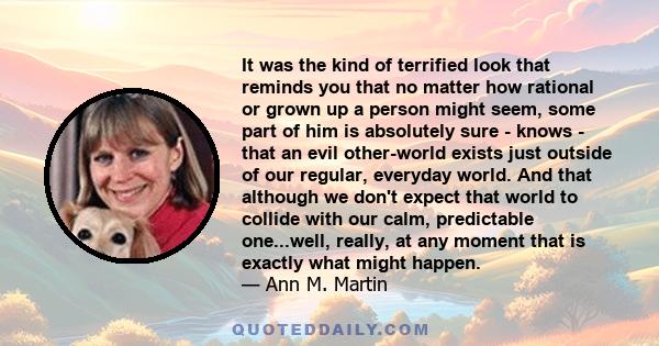 It was the kind of terrified look that reminds you that no matter how rational or grown up a person might seem, some part of him is absolutely sure - knows - that an evil other-world exists just outside of our regular,