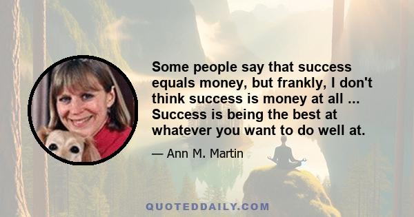 Some people say that success equals money, but frankly, I don't think success is money at all ... Success is being the best at whatever you want to do well at.