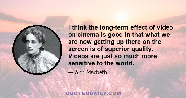 I think the long-term effect of video on cinema is good in that what we are now getting up there on the screen is of superior quality. Videos are just so much more sensitive to the world.