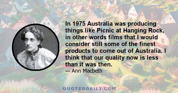 In 1975 Australia was producing things like Picnic at Hanging Rock, in other words films that I would consider still some of the finest products to come out of Australia. I think that our quality now is less than it was 