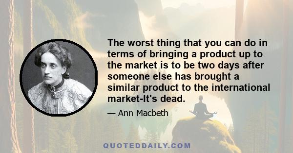 The worst thing that you can do in terms of bringing a product up to the market is to be two days after someone else has brought a similar product to the international market-It's dead.