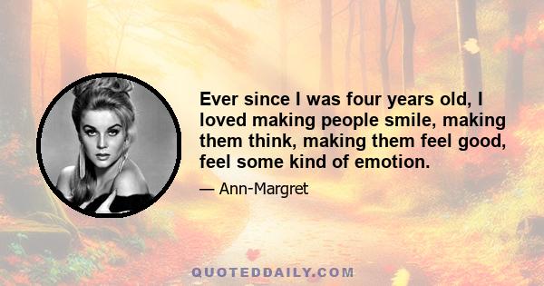 Ever since I was four years old, I loved making people smile, making them think, making them feel good, feel some kind of emotion.