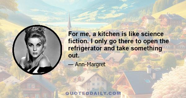 For me, a kitchen is like science fiction. I only go there to open the refrigerator and take something out.