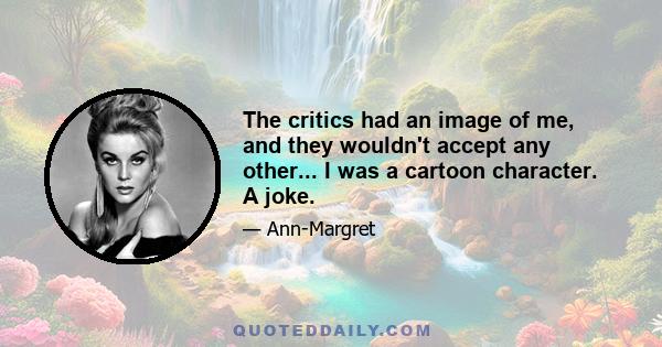 The critics had an image of me, and they wouldn't accept any other... I was a cartoon character. A joke.