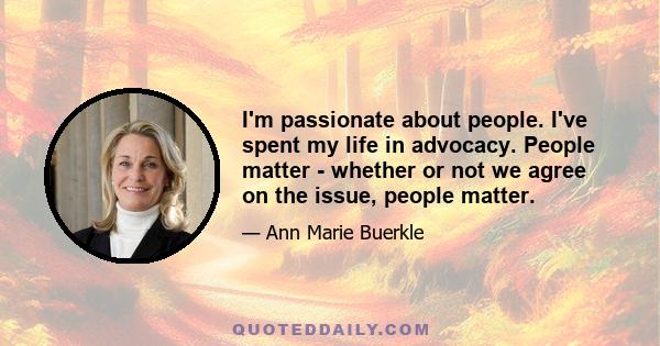 I'm passionate about people. I've spent my life in advocacy. People matter - whether or not we agree on the issue, people matter.