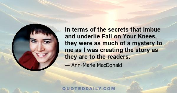 In terms of the secrets that imbue and underlie Fall on Your Knees, they were as much of a mystery to me as I was creating the story as they are to the readers.