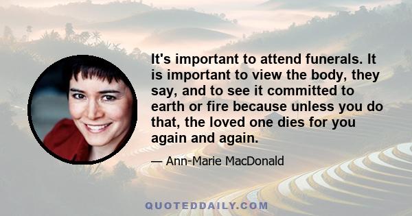 It's important to attend funerals. It is important to view the body, they say, and to see it committed to earth or fire because unless you do that, the loved one dies for you again and again.