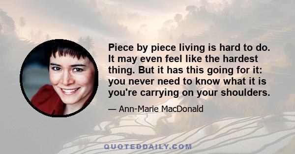 Piece by piece living is hard to do. It may even feel like the hardest thing. But it has this going for it: you never need to know what it is you're carrying on your shoulders.