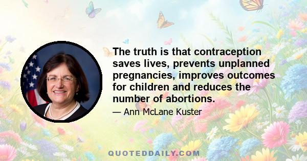 The truth is that contraception saves lives, prevents unplanned pregnancies, improves outcomes for children and reduces the number of abortions.