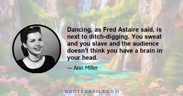 Dancing, as Fred Astaire said, is next to ditch-digging. You sweat and you slave and the audience doesn't think you have a brain in your head.