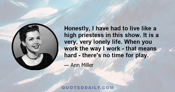 Honestly, I have had to live like a high priestess in this show. It is a very, very lonely life. When you work the way I work - that means hard - there's no time for play.