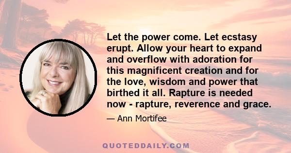 Let the power come. Let ecstasy erupt. Allow your heart to expand and overflow with adoration for this magnificent creation and for the love, wisdom and power that birthed it all. Rapture is needed now - rapture,