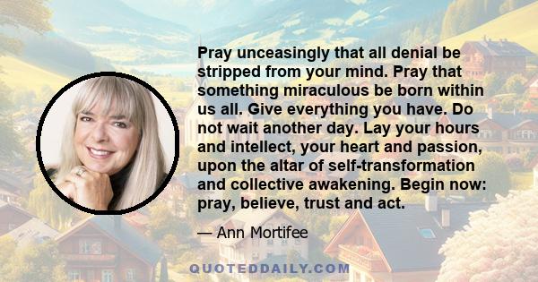 Pray unceasingly that all denial be stripped from your mind. Pray that something miraculous be born within us all. Give everything you have. Do not wait another day. Lay your hours and intellect, your heart and passion, 