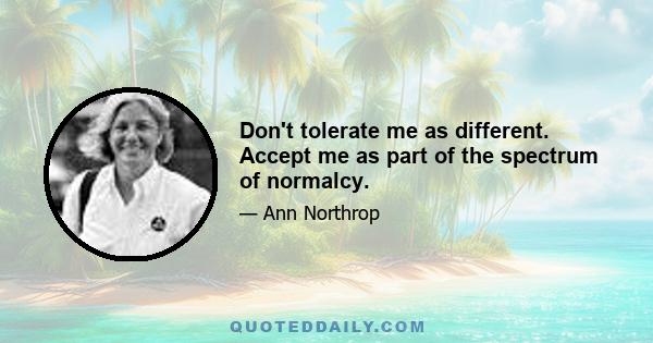 Don't tolerate me as different. Accept me as part of the spectrum of normalcy.