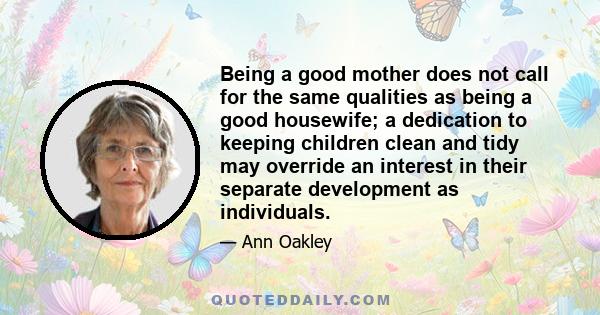 Being a good mother does not call for the same qualities as being a good housewife; a dedication to keeping children clean and tidy may override an interest in their separate development as individuals.