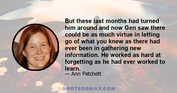 But these last months had turned him around and now Gen saw there could be as much virtue in letting go of what you knew as there had ever been in gathering new information. He worked as hard at forgetting as he had