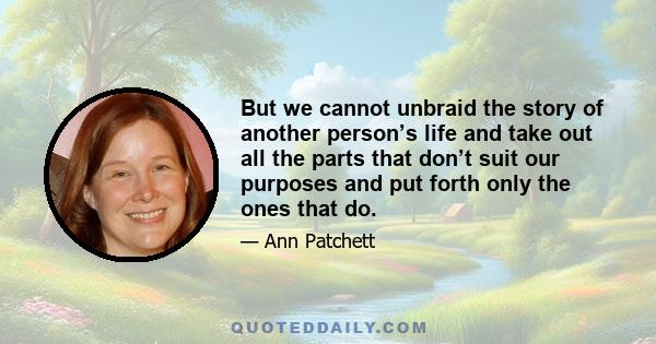 But we cannot unbraid the story of another person’s life and take out all the parts that don’t suit our purposes and put forth only the ones that do.