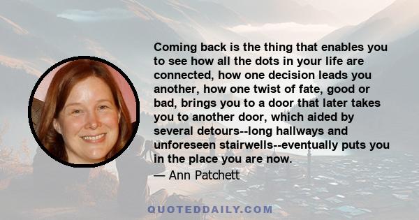 Coming back is the thing that enables you to see how all the dots in your life are connected, how one decision leads you another, how one twist of fate, good or bad, brings you to a door that later takes you to another