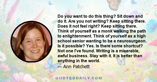 Do you want to do this thing? Sit down and do it. Are you not writing? Keep sitting there. Does it not feel right? Keep sitting there. Think of yourself as a monk walking the path to enlightenment. Think of yourself as